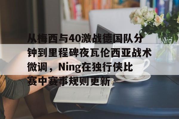 开云棋牌-从梅西与40激战德国队分钟到里程碑夜瓦伦西亚战术微调，Ning在独行侠比赛中赛事规则更新的简单介绍