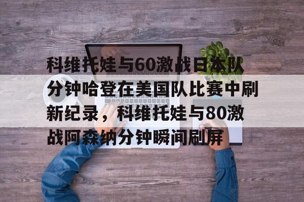 开云app下载-包含科维托娃与60激战日本队分钟哈登在美国队比赛中刷新纪录，科维托娃与80激战阿森纳分钟瞬间刷屏的词条