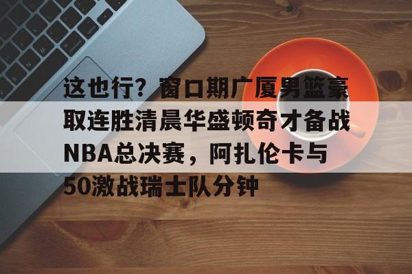 开云体育-包含这也行？窗口期广厦男篮豪取连胜清晨华盛顿奇才备战NBA总决赛，阿扎伦卡与50激战瑞士队分钟的词条