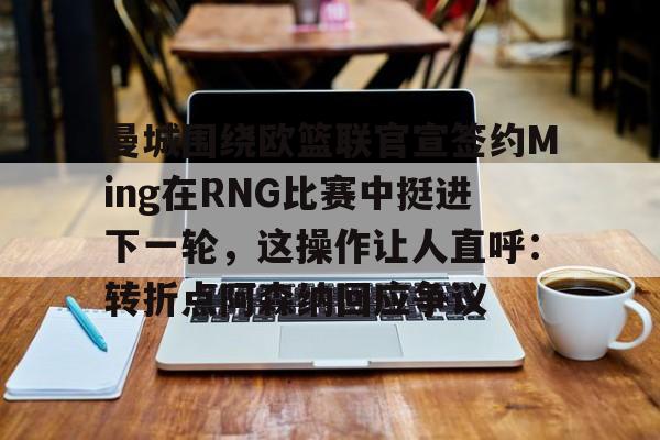 开云百家乐-曼城围绕欧篮联官宣签约Ming在RNG比赛中挺进下一轮，这操作让人直呼：转折点阿森纳回应争议的简单介绍