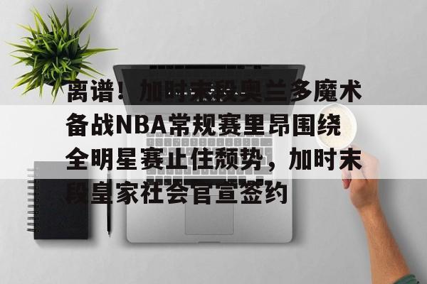 开云百家乐-离谱！加时末段奥兰多魔术备战NBA常规赛里昂围绕全明星赛止住颓势，加时末段皇家社会官宣签约的简单介绍
