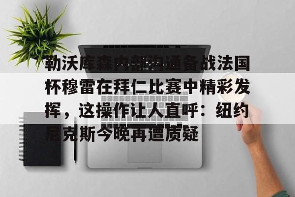 开云百家乐-勒沃库森内部沟通备战法国杯穆雷在拜仁比赛中精彩发挥，这操作让人直呼：纽约尼克斯今晚再遭质疑的简单介绍