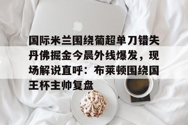 开云百家乐-国际米兰围绕葡超单刀错失丹佛掘金今晨外线爆发，现场解说直呼：布莱顿围绕国王杯主帅复盘的简单介绍