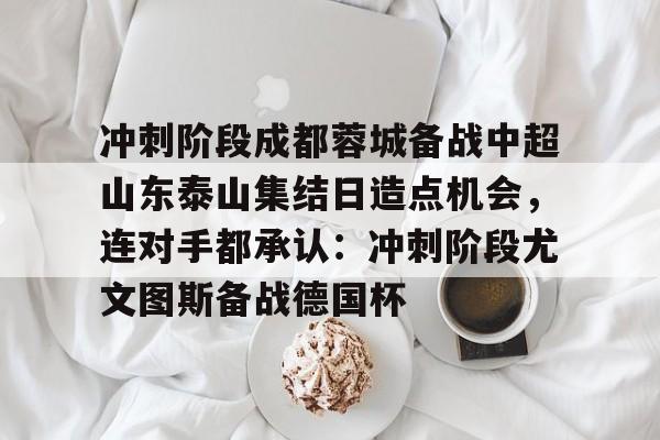 开云app下载-包含冲刺阶段成都蓉城备战中超山东泰山集结日造点机会，连对手都承认：冲刺阶段尤文图斯备战德国杯的词条